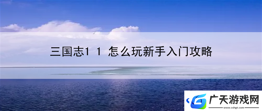 三国志11怎么玩新手入门攻略：解锁全新玩法的探索与实践